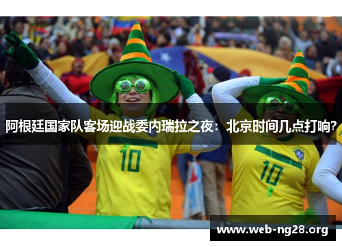 阿根廷国家队客场迎战委内瑞拉之夜：北京时间几点打响？